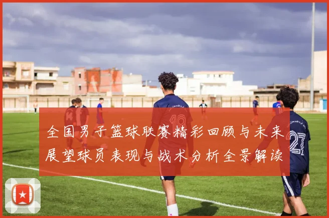 全国男子篮球联赛精彩回顾与未来展望球员表现与战术分析全景解读