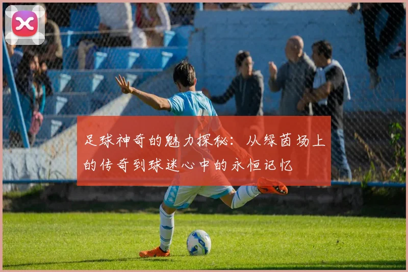 足球神奇的魅力探秘：从绿茵场上的传奇到球迷心中的永恒记忆