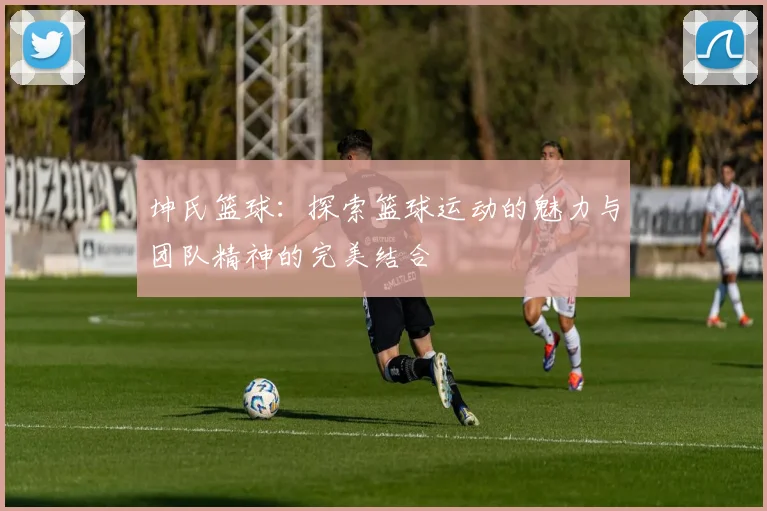 坤氏篮球：探索篮球运动的魅力与团队精神的完美结合