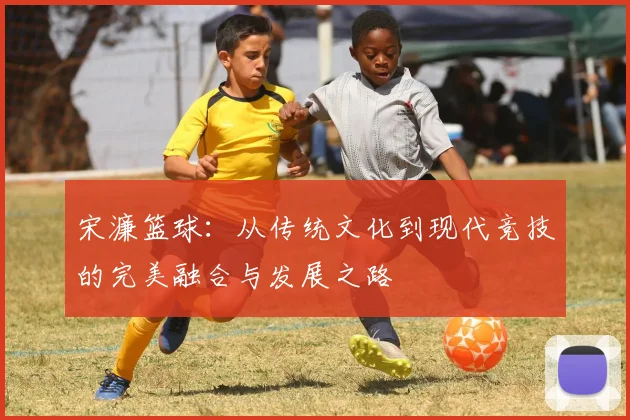 宋濂篮球：从传统文化到现代竞技的完美融合与发展之路