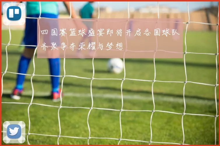 四国赛篮球盛宴即将开启各国球队齐聚争夺荣耀与梦想