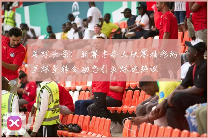 足球头条：新赛季各大联赛精彩纷呈球星转会动态引发球迷热议