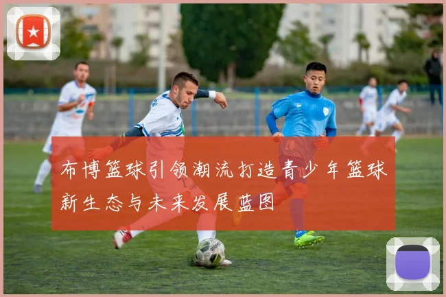 布博篮球引领潮流打造青少年篮球新生态与未来发展蓝图