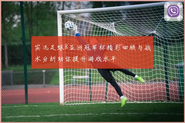 实况足球8亚洲冠军杯精彩回顾与战术分析助你提升游戏水平