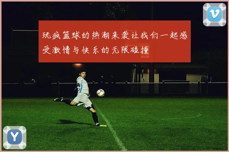 玩疯篮球的热潮来袭让我们一起感受激情与快乐的无限碰撞