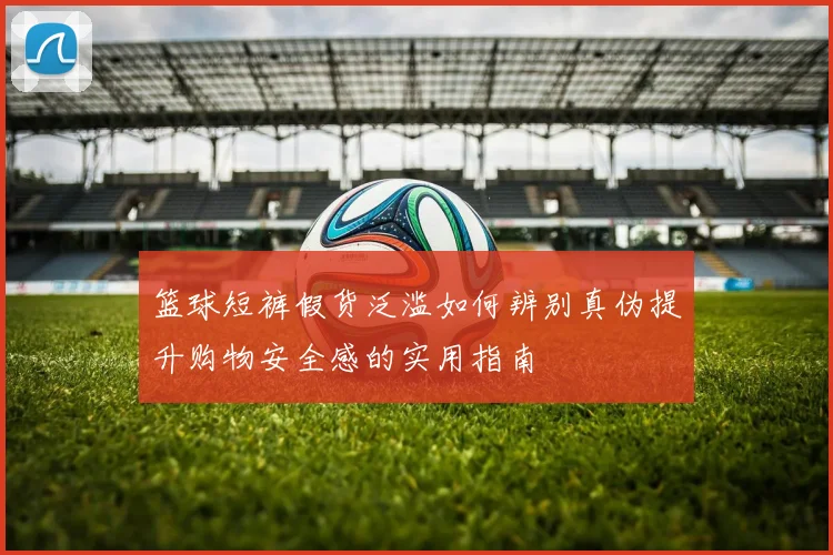 篮球短裤假货泛滥如何辨别真伪提升购物安全感的实用指南