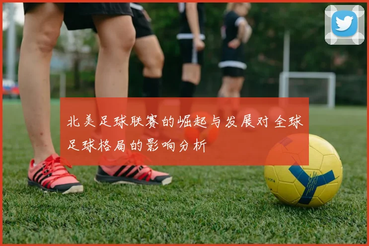 北美足球联赛的崛起与发展对全球足球格局的影响分析