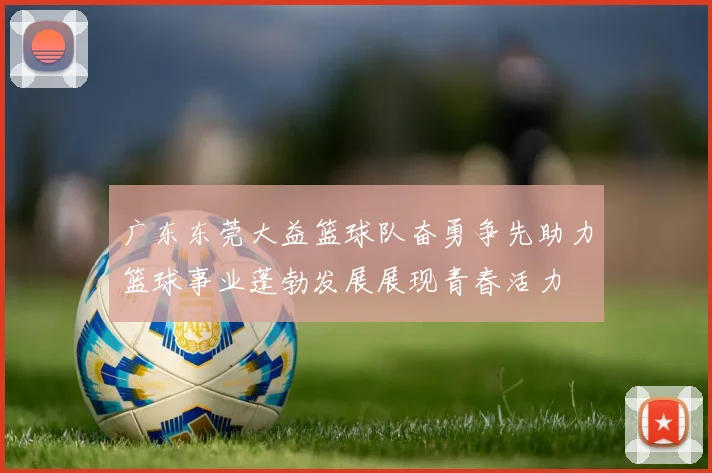 广东东莞大益篮球队奋勇争先助力篮球事业蓬勃发展展现青春活力